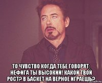  то чувство когда тебе говорят: нефига ты высокий! какой твой рост? в баскет на верное играешь?