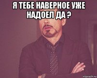 я тебе наверное уже надоел да ? 