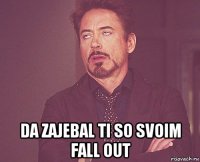  da zajebal ti so svoim fall out