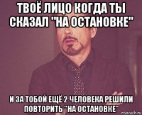 твоё лицо когда ты сказал "на остановке" и за тобой ещё 2 человека решили повторить "на остановке"