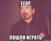 егор пошли играть