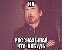 ну рассказывай что-нибудь