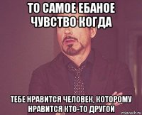 то самое ебаное чувство когда тебе нравится человек, которому нравится кто-то другой