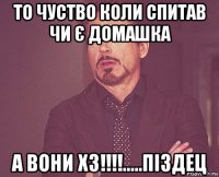 то чуство коли спитав чи є домашка а вони хз!!!!.....піздец