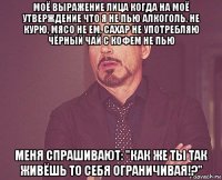 моё выражение лица когда на моё утверждение что я не пью алкоголь, не курю, мясо не ем, сахар не употребляю чёрный чай с кофем не пью меня спрашивают: "как же ты так живёшь то себя ограничивая!?"