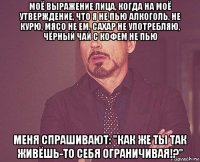 моё выражение лица, когда на моё утверждение, что я не пью алкоголь, не курю, мясо не ем, сахар не употребляю, чёрный чай с кофем не пью меня спрашивают: "как же ты так живёшь-то себя ограничивая!?"