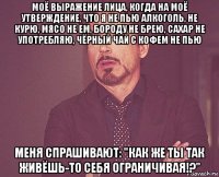 моё выражение лица, когда на моё утверждение, что я не пью алкоголь, не курю, мясо не ем, бороду не брею, сахар не употребляю, чёрный чай с кофем не пью меня спрашивают: "как же ты так живёшь-то себя ограничивая!?"