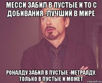 месси забил в пустые и то с добивания -лучший в мире роналду забил в пустые -метралду, только в пустые и может