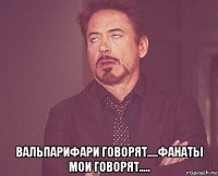  вальпарифари говорят.....фанаты мои говорят.....