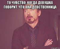 то чувство, когда девушка говорит, что она девственница 