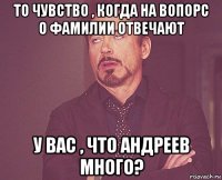 то чувство , когда на вопорс о фамилии отвечают у вас , что андреев много?