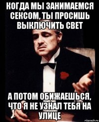 когда мы занимаемся сексом, ты просишь выключить свет а потом обижаешься, что я не узнал тебя на улице