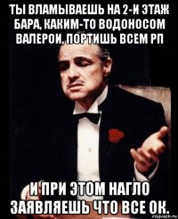 ты вламываешь на 2-и этаж бара, каким-то водоносом валерои, портишь всем рп и при этом нагло заявляешь что все ок.