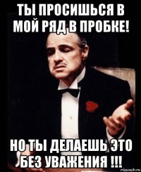 ты просишься в мой ряд в пробке! но ты делаешь это без уважения !!!