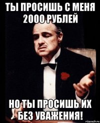 ты просишь с меня 2000 рублей но ты просишь их без уважения!