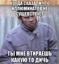 когда сказали что иллюминатов не сущевствует ты мне втираешь какую то дичь