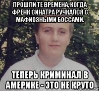 прошли те времена, когда френк синатра ручкался с мафиозными боссами. теперь криминал в америке - это не круто