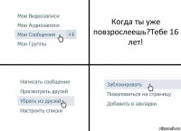 Когда ты уже повзрослеешь?Тебе 16 лет!