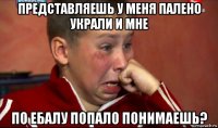 представляешь у меня палено украли и мне по ебалу попало понимаешь?