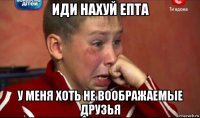 иди нахуй епта у меня хоть не воображаемые друзья