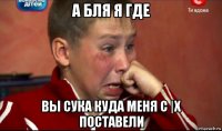 а бля я где вы сука куда меня с |х поставели