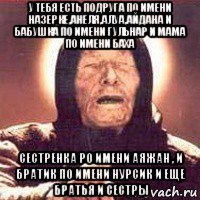 у тебя есть подруга по имени назерке,анеля,алуа,айдана и бабушка по имени гульнар и мама по имени баха сестренка ро имени аяжан , и братик по имени нурсик и еще братья и сестры