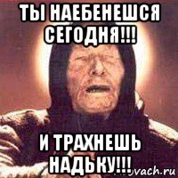 ты наебенешся сегодня!!! и трахнешь надьку!!!