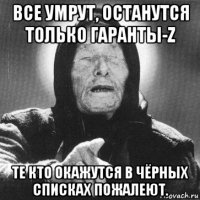 все умрут, останутся только гаранты-z те кто окажутся в чёрных списках пожалеют.