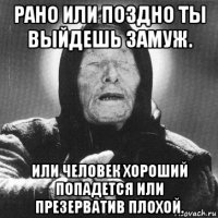 рано или поздно ты выйдешь замуж. или человек хороший попадется или презерватив плохой.