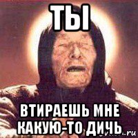 ты втираешь мне какую-то дичь