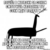 пошёл в магазин за соком смотришь названия тут соки идут подрят и все соки на полки :привет.я. добрый мэм мне кажется или там разговаривают соки