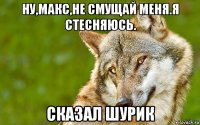 ну,макс,не смущай меня.я стесняюсь. сказал шурик