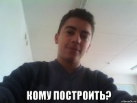  кому построить?