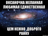 оксаночка желанная любимая единственная цем нежно ,доброго ранку