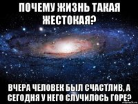 почему жизнь такая жестокая? вчера человек был счастлив, а сегодня у него случилось горе?