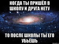 когда ты пришёл в школу и друга нету то после школы ты его убьёшь