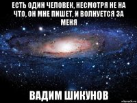 есть один человек, несмотря не на что, он мне пишет, и волнуется за меня вадим шикунов