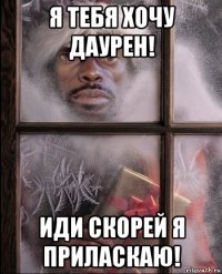 я тебя хочу даурен! иди скорей я приласкаю!