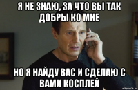 я не знаю, за что вы так добры ко мне но я найду вас и сделаю с вами косплей