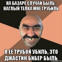 на базаре случай быль: наглый телка мне грубиль я ее трубой убиль, это джастин бибер быль