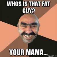 whos is that fat guy? your mama...