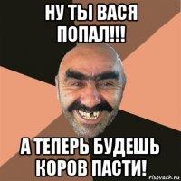 ну ты вася попал!!! а теперь будешь коров пасти!