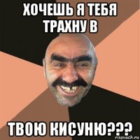 хочешь я тебя трахну в твою кисуню???