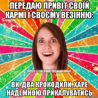 передаю привіт своїй кармі і своєму везінню: ви, два крокодили, харе наді мною прикалуватись