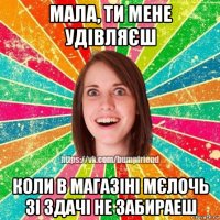 мала, ти мене удівляєш коли в магазіні мєлочь зі здачі не забираеш