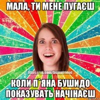 мала, ти мене пугаєш коли п`яна бушидо показувать начінаєш