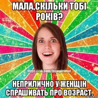 мала,скільки тобі років? неприлично у женщін спрашивать про возраст.