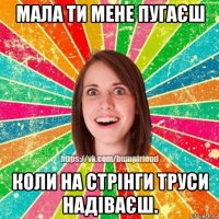 мала ти мене пугаєш коли на стрінги труси надіваєш.