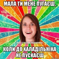 мала ти мене пугаєш, коли до халадільніка не пускаєш