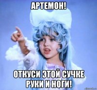 артемон! откуси этой сучке руки и ноги!